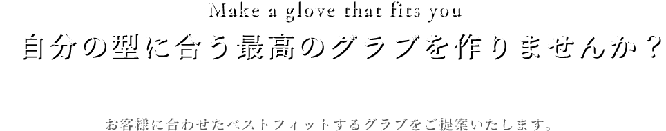 Make a glove that fits you自分の型に合う最高のグラブを作りませんか？お客様に合わせたベストフィットするグラブをご提案いたします。 